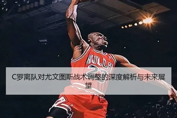 C罗离队对尤文图斯战术调整的深度解析与未来展望