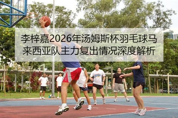 李梓嘉2026年汤姆斯杯羽毛球马来西亚队主力复出情况深度解析