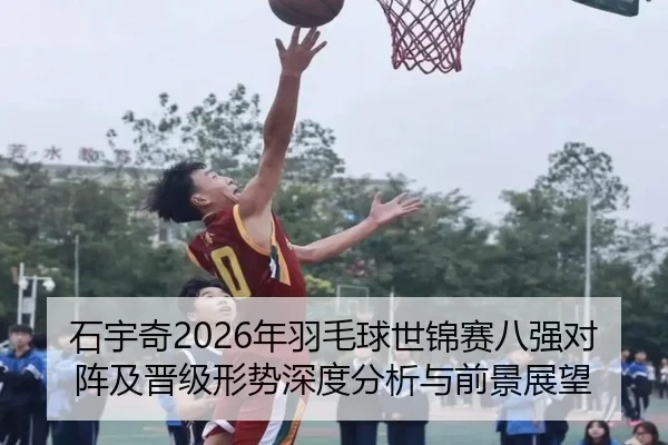 石宇奇2026年羽毛球世锦赛八强对阵及晋级形势深度分析与前景展望