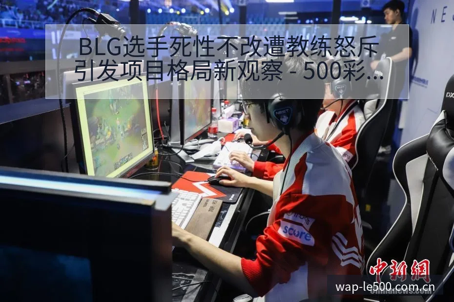 BLG选手死性不改遭教练怒斥引发项目格局新观察 - 500彩票网官方